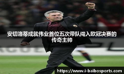 安切洛蒂成就伟业首位五次带队闯入欧冠决赛的传奇主帅